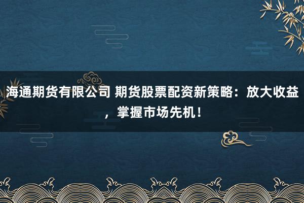 海通期货有限公司 期货股票配资新策略：放大收益，掌握市场先机！