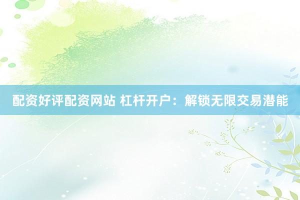 配资好评配资网站 杠杆开户：解锁无限交易潜能