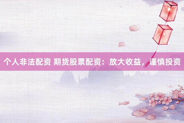 个人非法配资 期货股票配资：放大收益，谨慎投资