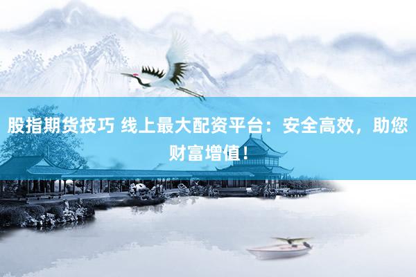 股指期货技巧 线上最大配资平台：安全高效，助您财富增值！