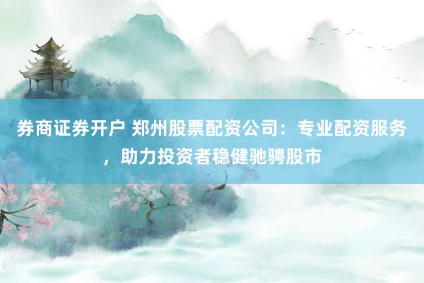 券商证券开户 郑州股票配资公司：专业配资服务，助力投资者稳健驰骋股市