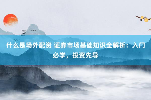 什么是场外配资 证券市场基础知识全解析：入门必学，投资先导