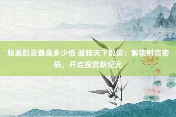 股票配资最高多少倍 股临天下配资：解锁财富密码，开启投资新纪元