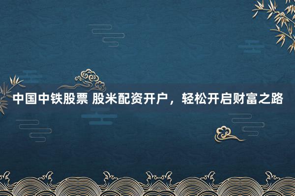中国中铁股票 股米配资开户，轻松开启财富之路
