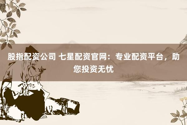 股指配资公司 七星配资官网：专业配资平台，助您投资无忧