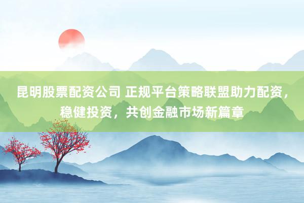 昆明股票配资公司 正规平台策略联盟助力配资，稳健投资，共创金融市场新篇章
