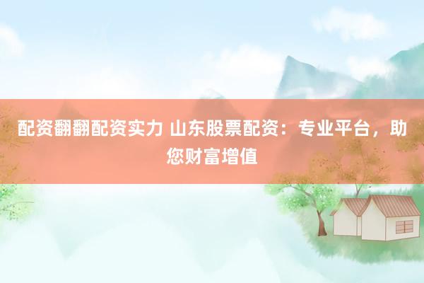 配资翻翻配资实力 山东股票配资：专业平台，助您财富增值