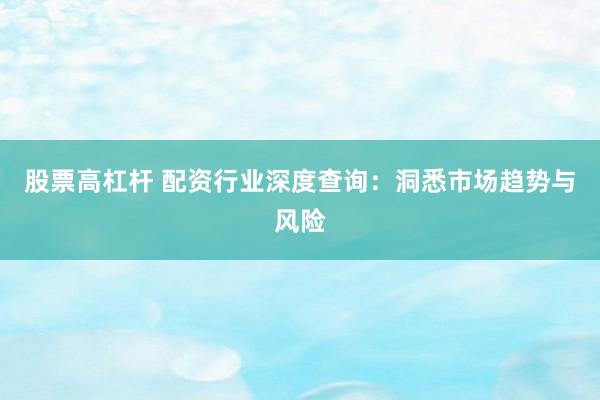 股票高杠杆 配资行业深度查询：洞悉市场趋势与风险