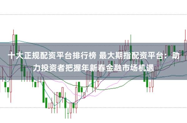 十大正规配资平台排行榜 最大期指配资平台：助力投资者把握年新春金融市场机遇