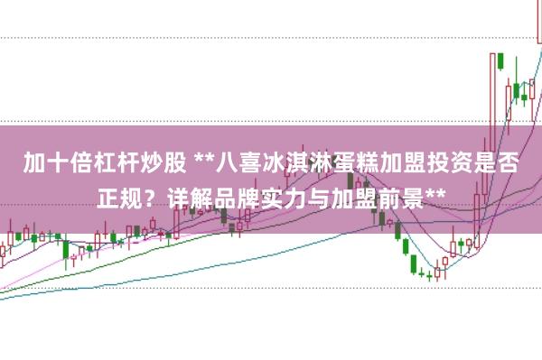 加十倍杠杆炒股 **八喜冰淇淋蛋糕加盟投资是否正规？详解品牌实力与加盟前景**