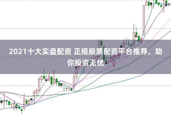 2021十大实盘配资 正规股票配资平台推荐，助你投资无忧