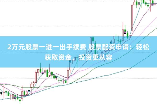 2万元股票一进一出手续费 股票配资申请：轻松获取资金，投资更从容