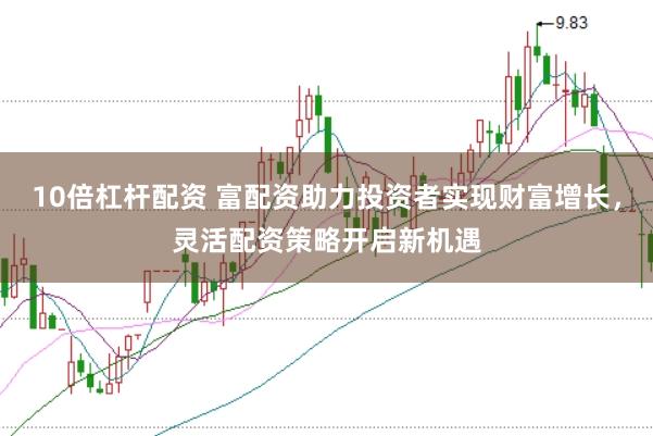 10倍杠杆配资 富配资助力投资者实现财富增长，灵活配资策略开启新机遇