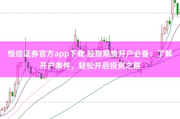 恒信证券官方app下载 股指期货开户必备：了解开户条件，轻松开启投资之路