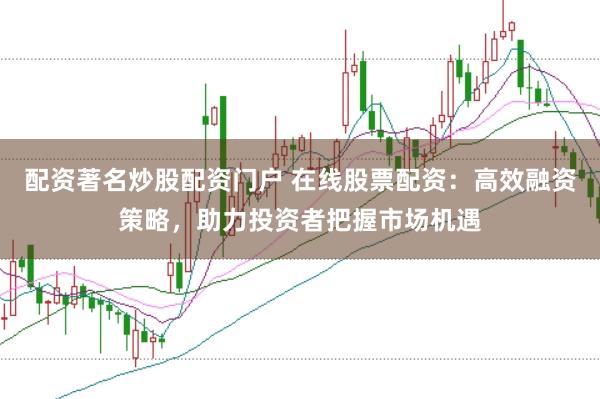 配资著名炒股配资门户 在线股票配资：高效融资策略，助力投资者把握市场机遇