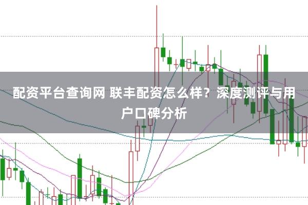 配资平台查询网 联丰配资怎么样？深度测评与用户口碑分析