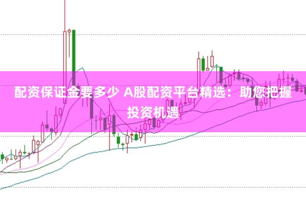 配资保证金要多少 A股配资平台精选：助您把握投资机遇
