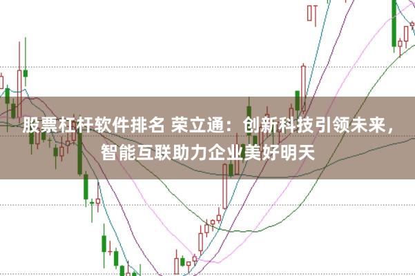 股票杠杆软件排名 荣立通：创新科技引领未来，智能互联助力企业美好明天