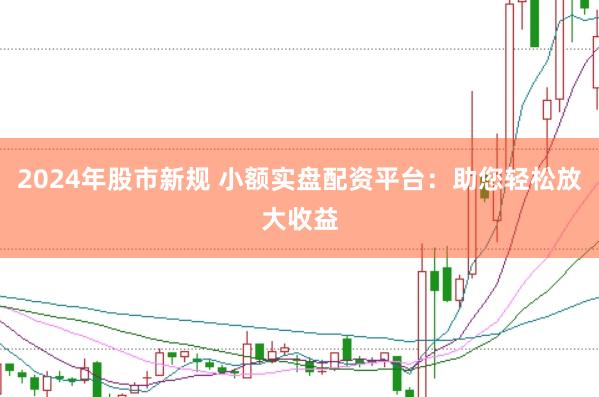 2024年股市新规 小额实盘配资平台：助您轻松放大收益