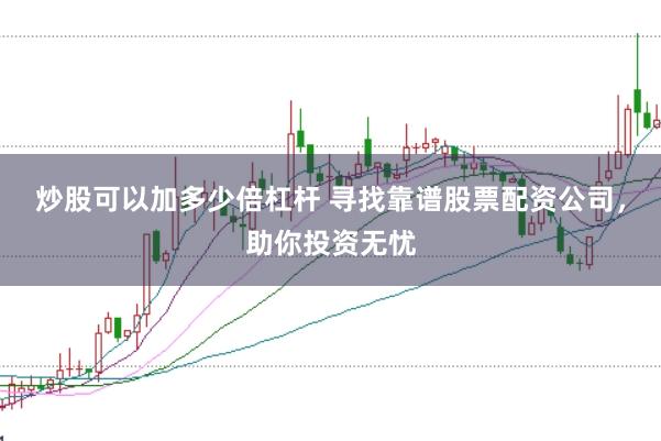 炒股可以加多少倍杠杆 寻找靠谱股票配资公司，助你投资无忧
