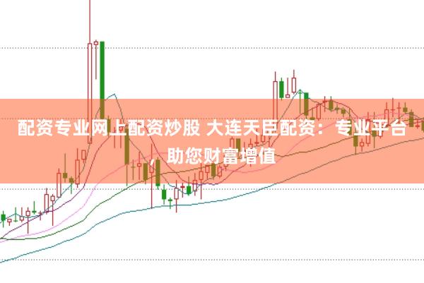 配资专业网上配资炒股 大连天臣配资：专业平台，助您财富增值
