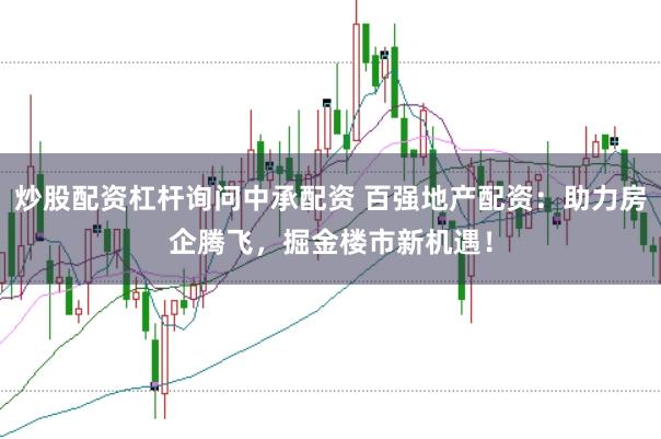 炒股配资杠杆询问中承配资 百强地产配资：助力房企腾飞，掘金楼市新机遇！