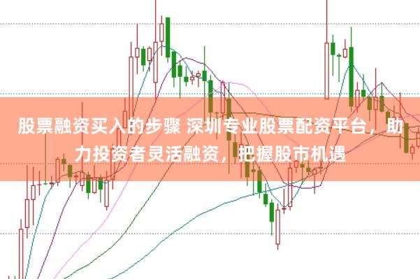 股票融资买入的步骤 深圳专业股票配资平台，助力投资者灵活融资，把握股市机遇