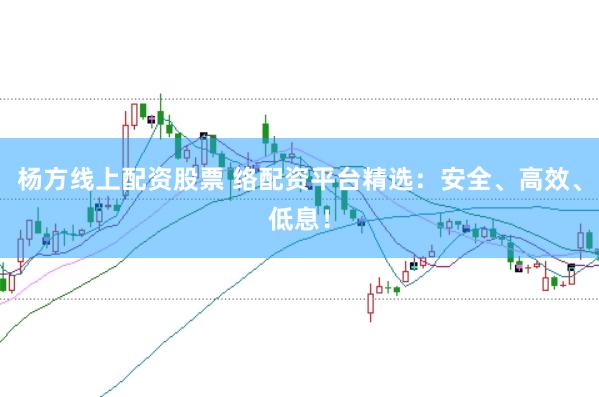 杨方线上配资股票 络配资平台精选：安全、高效、低息！