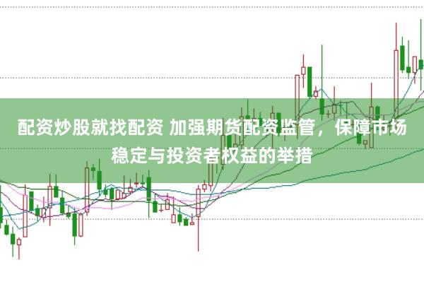 配资炒股就找配资 加强期货配资监管，保障市场稳定与投资者权益的举措