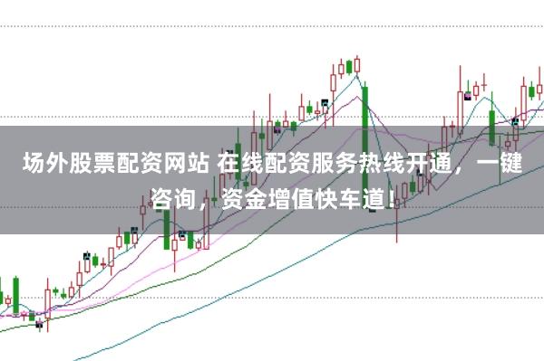 场外股票配资网站 在线配资服务热线开通，一键咨询，资金增值快车道！