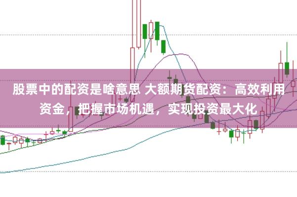 股票中的配资是啥意思 大额期货配资：高效利用资金，把握市场机遇，实现投资最大化