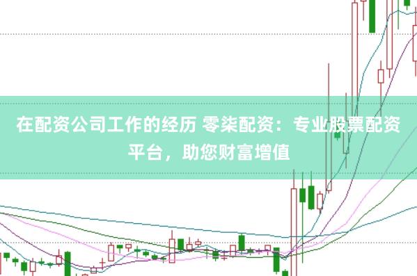 在配资公司工作的经历 零柒配资：专业股票配资平台，助您财富增值