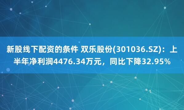 新股线下配资的条件 双乐股份(301036.SZ)：上半年净利润4476.34万元，同比下降32.95%