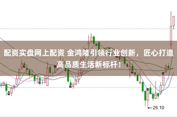 配资实盘网上配资 金鸿隆引领行业创新，匠心打造高品质生活新标杆！