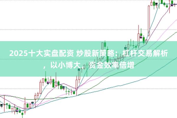 2025十大实盘配资 炒股新策略：杠杆交易解析，以小博大，资金效率倍增