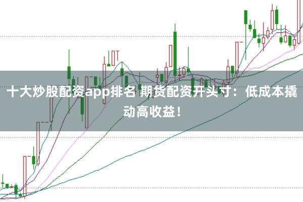十大炒股配资app排名 期货配资开头寸：低成本撬动高收益！