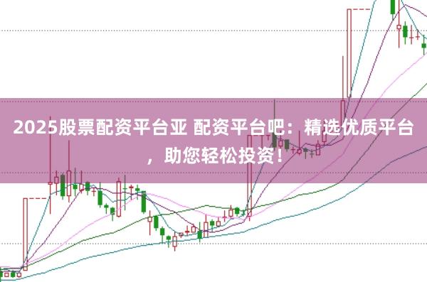 2025股票配资平台亚 配资平台吧:精选优质平台,助您轻松投资!