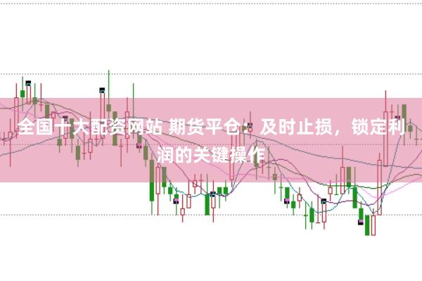 全国十大配资网站 期货平仓:及时止损,锁定利润的关键操作