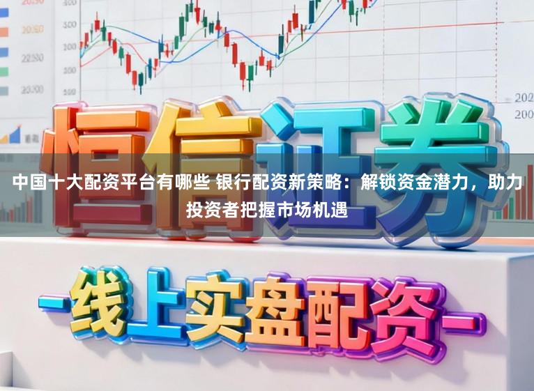 中国十大配资平台有哪些 银行配资新策略:解锁资金潜力,助力投资者把握市场机遇