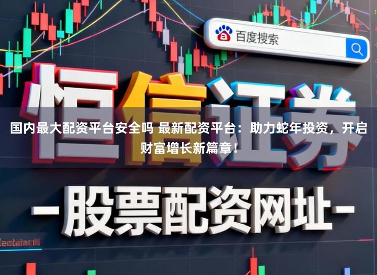 国内最大配资平台安全吗 最新配资平台：助力蛇年投资，开启财富增长新篇章！